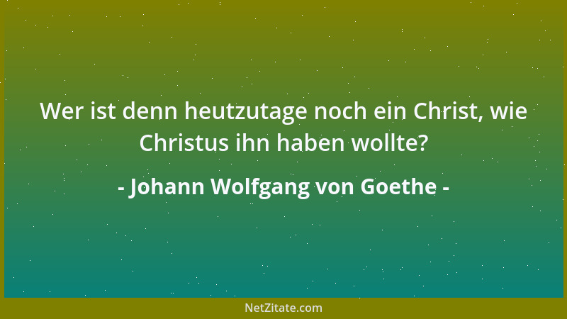 Johann Wolfgang von Goethe - Wer ist denn heutzutage noch ein Christ, wie Christus ihn haben wollte?...