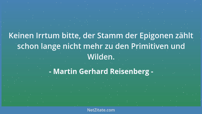 Martin Gerhard Reisenberg - Keinen Irrtum bitte, der Stamm der Epigonen zählt schon lange nicht mehr zu den Primitiven und...