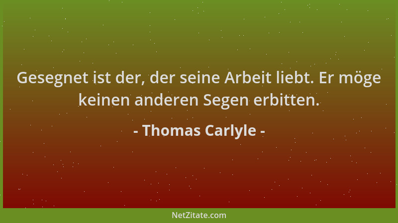 Thomas Carlyle - Gesegnet ist der, der seine Arbeit liebt. Er möge keinen anderen Segen erbitten....