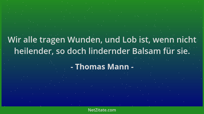 Thomas Mann - Wir alle tragen Wunden, und Lob ist, wenn nicht heilender, so doch lindernder Balsam für sie....