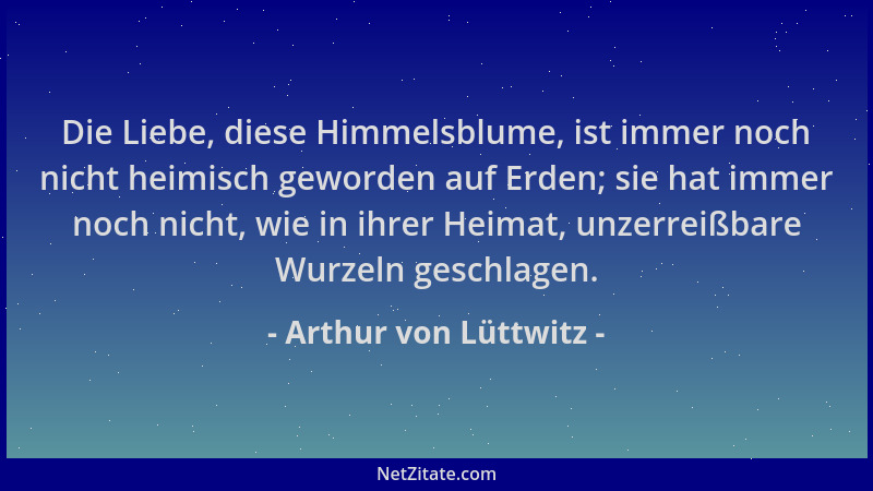 Arthur von Lüttwitz - Die Liebe, diese Himmelsblume, ist immer noch nicht heimisch geworden auf Erden; sie hat immer noch n...