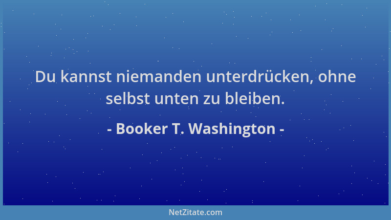 Booker T. Washington - Du kannst niemanden unterdrücken, ohne selbst unten zu bleiben....
