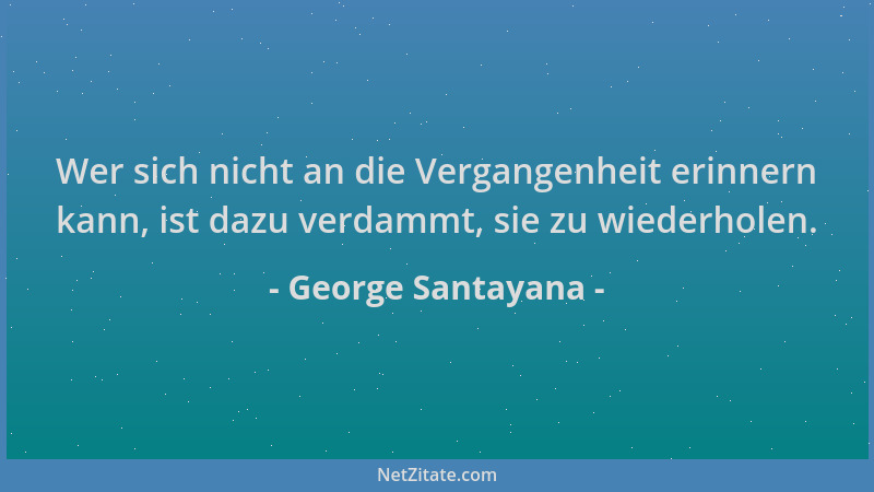 George Santayana - Wer sich nicht an die Vergangenheit erinnern kann, ist dazu verdammt, sie zu wiederholen....