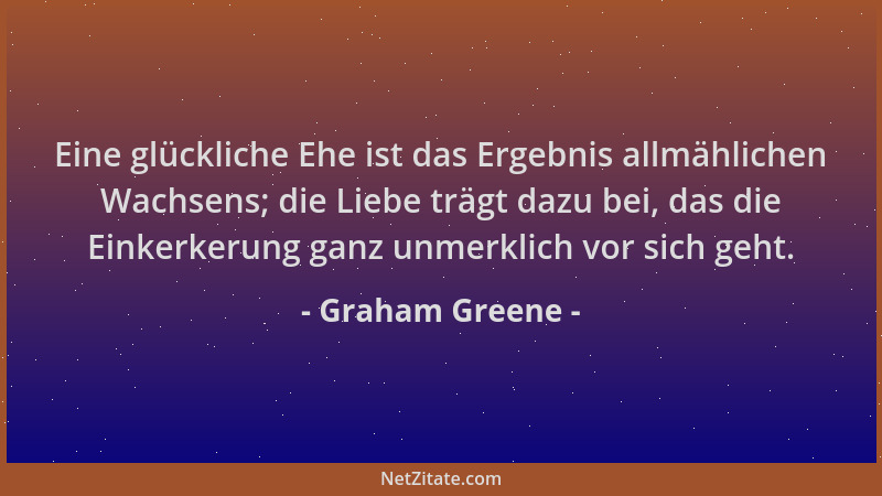 Graham Greene - Eine glückliche Ehe ist das Ergebnis allmählichen Wachsens; die Liebe trägt dazu bei, das die Einkerkerung...