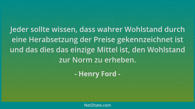 Henry Ford - Jeder sollte wissen, dass wahrer Wohlstand durch eine Herabsetzung der Preise gekennzeichnet ist und das dies...