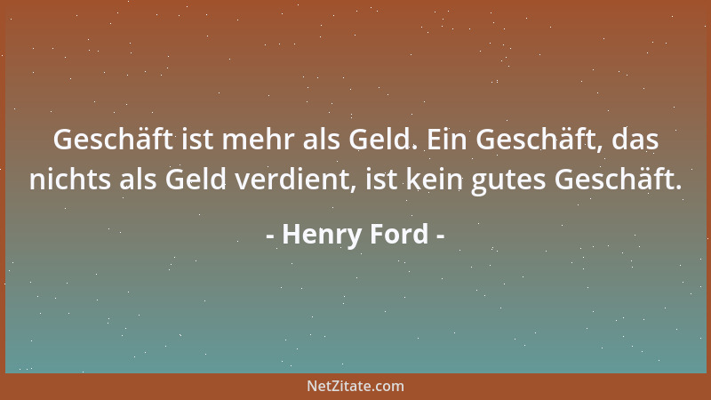 Henry Ford - Geschäft ist mehr als Geld. Ein Geschäft, das nichts als Geld verdient, ist kein gutes Geschäft....
