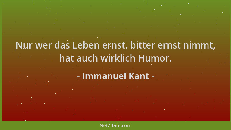 Immanuel Kant - Nur wer das Leben ernst, bitter ernst nimmt, hat auch wirklich Humor....