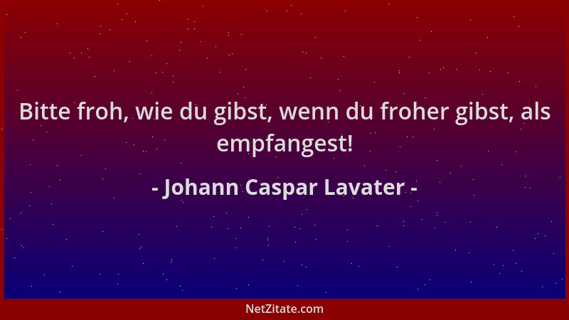 Johann Caspar Lavater - Bitte froh, wie du gibst, wenn du froher gibst, als empfangest!...