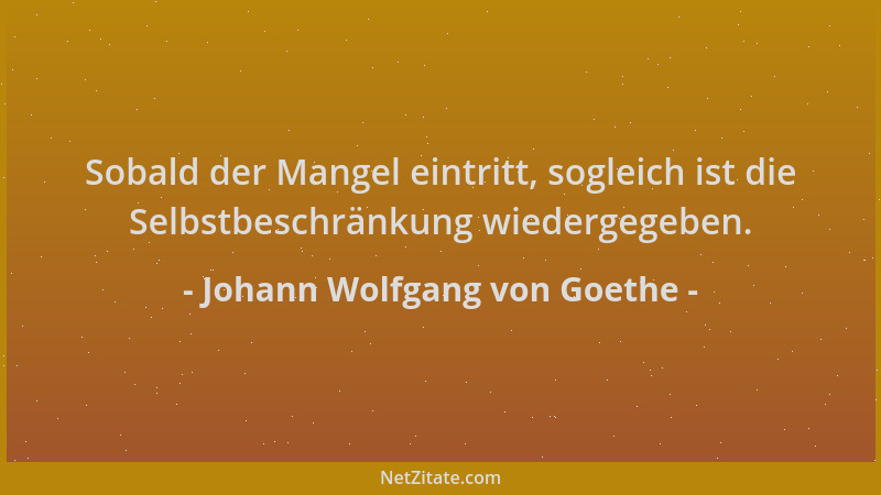 Johann Wolfgang von Goethe - Sobald der Mangel eintritt, sogleich ist die Selbstbeschränkung wiedergegeben....