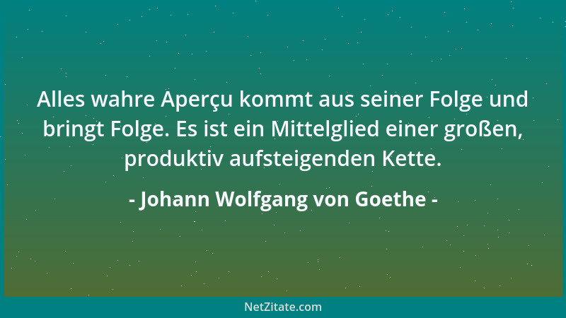 Johann Wolfgang von Goethe - Alles wahre Aperçu kommt aus seiner Folge und bringt Folge. Es ist ein Mittelglied einer große...