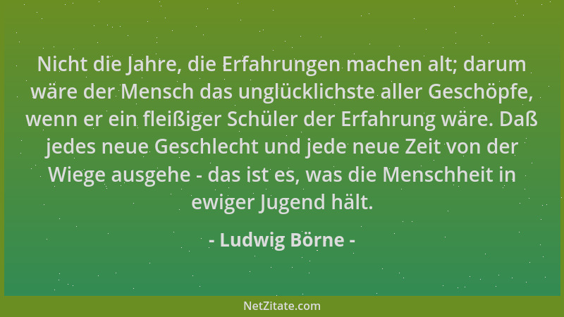 Ludwig Börne - Nicht die Jahre, die Erfahrungen machen alt; darum wäre der Mensch das unglücklichste aller Geschöpfe, wenn...