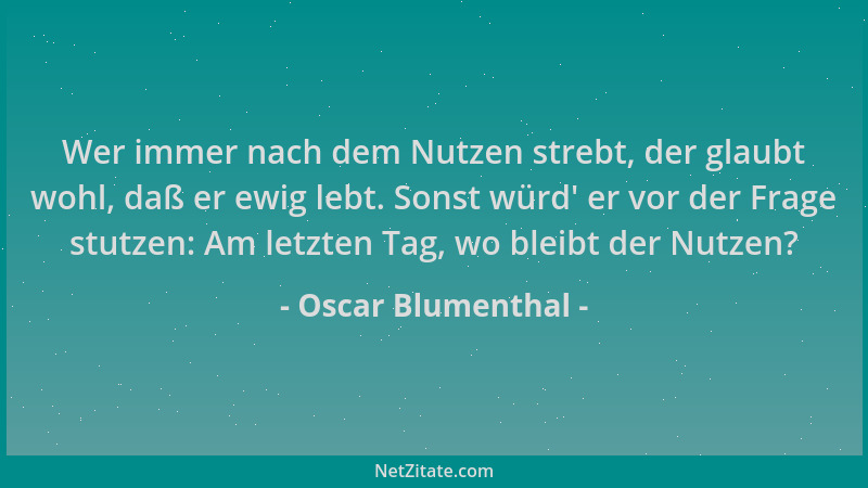 Oscar Blumenthal - Wer immer nach dem Nutzen strebt, der glaubt wohl, daß er ewig lebt. Sonst würd ' er vor der Frage stutze...