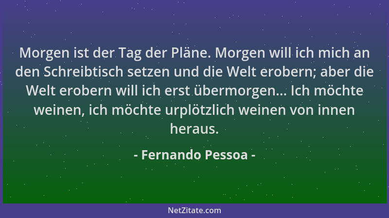 Fernando Pessoa - Morgen ist der Tag der Pläne. Morgen will ich mich an den Schreibtisch setzen und die Welt erobern; aber...