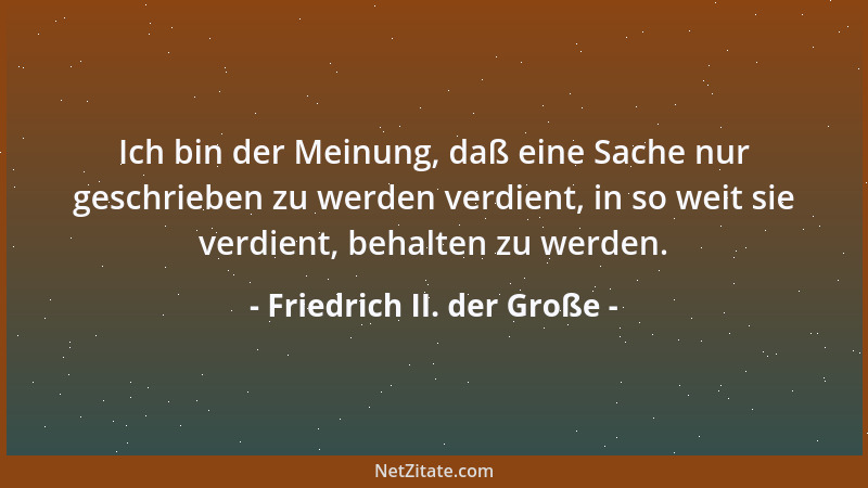 Friedrich II. der Große - Ich bin der Meinung, daß eine Sache nur geschrieben zu werden verdient, in so weit sie verdient,...