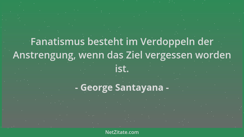 George Santayana - Fanatismus besteht im Verdoppeln der Anstrengung, wenn das Ziel vergessen worden ist....
