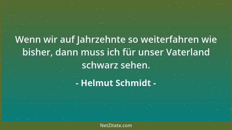 Helmut Schmidt - Wenn wir auf Jahrzehnte so weiterfahren wie bisher, dann muss ich für unser Vaterland schwarz sehen....