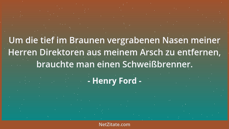 Henry Ford - Um die tief im Braunen vergrabenen Nasen meiner Herren Direktoren aus meinem Arsch zu entfernen, brauchte man...