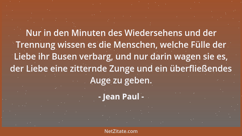 Jean Paul - Nur in den Minuten des Wiedersehens und der Trennung wissen es die Menschen, welche Fülle der Liebe ihr Busen v...