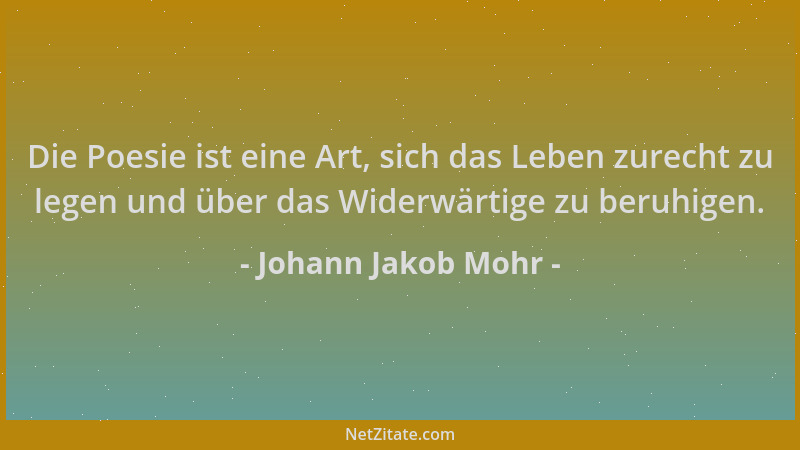 Johann Jakob Mohr - Die Poesie ist eine Art, sich das Leben zurecht zu legen und über das Widerwärtige zu beruhigen....