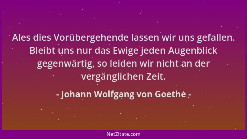Johann Wolfgang von Goethe - Ales dies Vorübergehende lassen wir uns gefallen. Bleibt uns nur das Ewige jeden Augenblick ge...