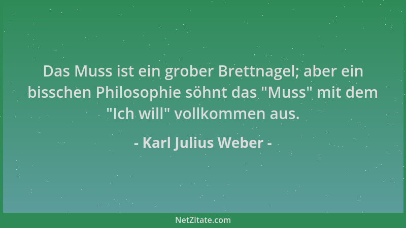 Karl Julius Weber - Das Muss ist ein grober Brettnagel; aber ein bisschen Philosophie söhnt das  "Muss " mit dem  "Ich will " v...