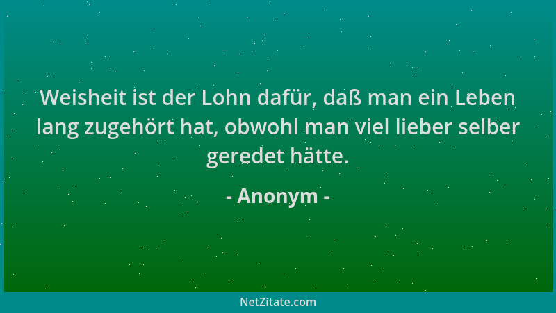 Anonym - Weisheit ist der Lohn dafür, daß man ein Leben lang zugehört hat, obwohl man viel lieber selber geredet hätte....