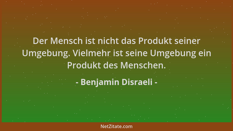 Benjamin Disraeli - Der Mensch ist nicht das Produkt seiner Umgebung. Vielmehr ist seine Umgebung ein Produkt des Menschen....