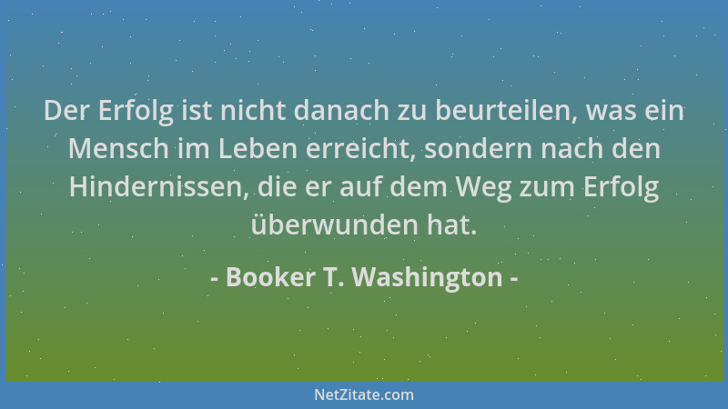 Booker T. Washington - Der Erfolg ist nicht danach zu beurteilen, was ein Mensch im Leben erreicht, sondern nach den Hinder...