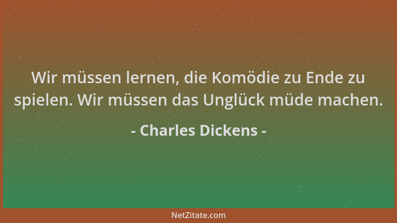 Charles Dickens - Wir müssen lernen, die Komödie zu Ende zu spielen. Wir müssen das Unglück müde machen....