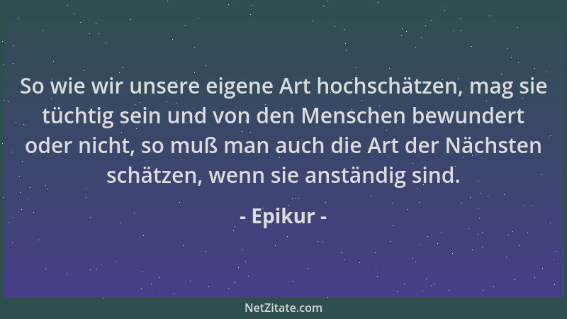 Epikur - So wie wir unsere eigene Art hochschätzen, mag sie tüchtig sein und von den Menschen bewundert oder nicht, so muß...
