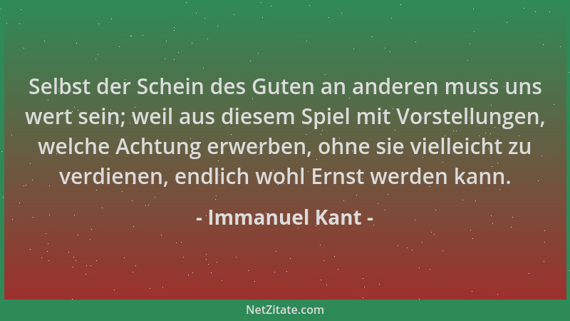 Immanuel Kant - Selbst der Schein des Guten an anderen muss uns wert sein; weil aus diesem Spiel mit Vorstellungen, welche...