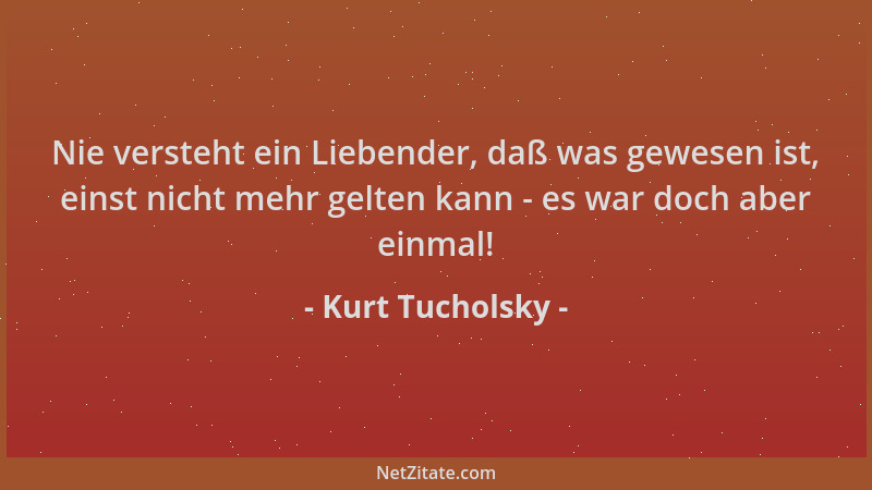 Kurt Tucholsky - Nie versteht ein Liebender, daß was gewesen ist, einst nicht mehr gelten kann - es war doch aber einmal!...