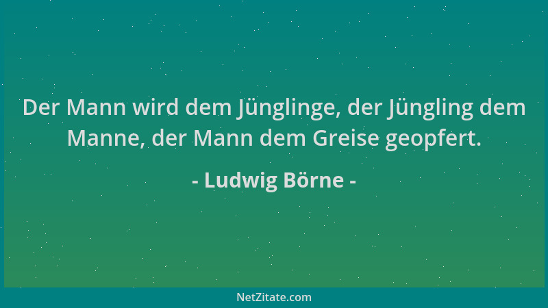 Ludwig Börne - Der Mann wird dem Jünglinge, der Jüngling dem Manne, der Mann dem Greise geopfert....