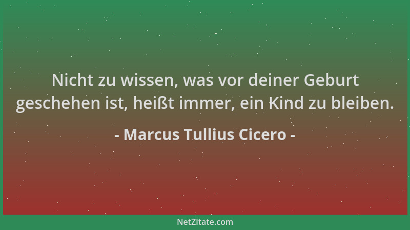 Marcus Tullius Cicero - Nicht zu wissen, was vor deiner Geburt geschehen ist, heißt immer, ein Kind zu bleiben....
