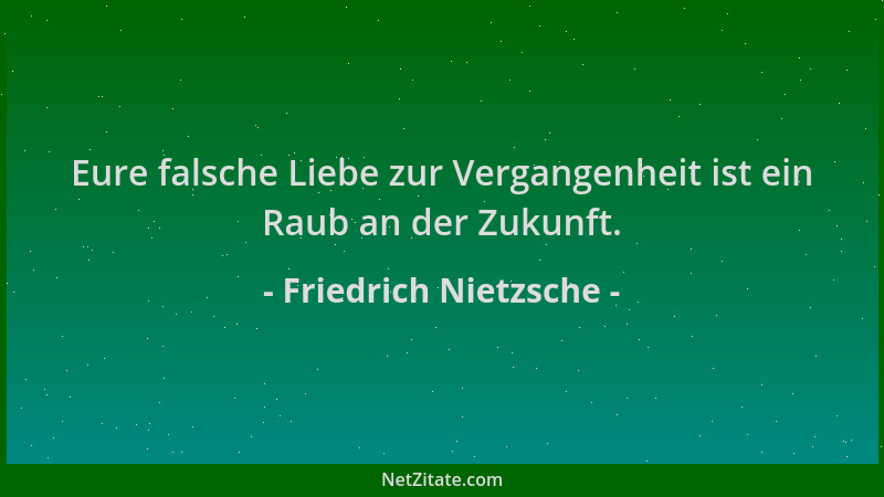 Friedrich Nietzsche - Eure falsche Liebe zur Vergangenheit ist ein Raub an der Zukunft....