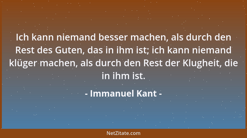 Immanuel Kant - Ich kann niemand besser machen, als durch den Rest des Guten, das in ihm ist; ich kann niemand klüger mache...