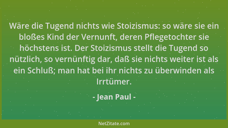 Jean Paul - Wäre die Tugend nichts wie Stoizismus: so wäre sie ein bloßes Kind der Vernunft, deren Pflegetochter sie höchst...