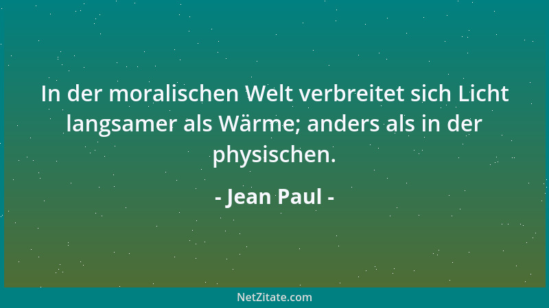 Jean Paul - In der moralischen Welt verbreitet sich Licht langsamer als Wärme; anders als in der physischen....