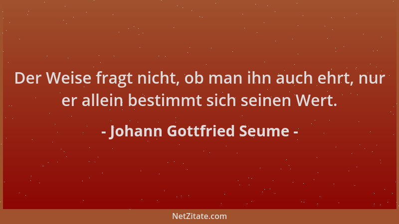 Johann Gottfried Seume - Der Weise fragt nicht, ob man ihn auch ehrt, nur er allein bestimmt sich seinen Wert....