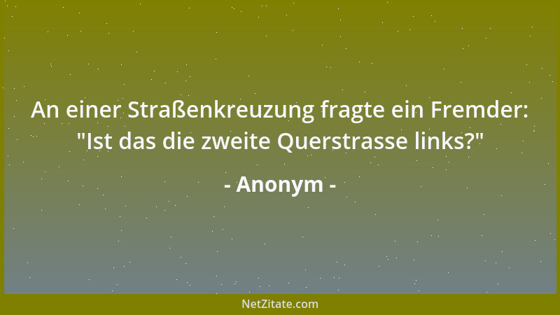 Anonym - An einer Straßenkreuzung fragte ein Fremder:  "Ist das die zweite Querstrasse links? "...