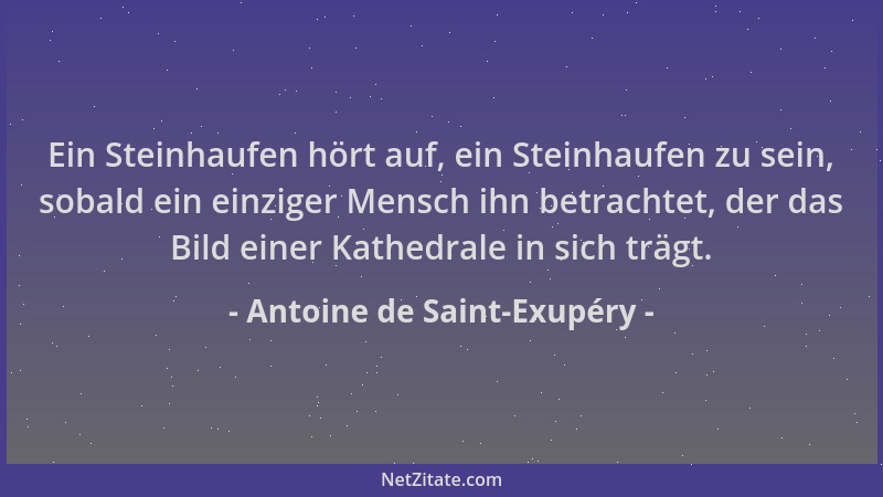 Antoine de Saint-Exupéry - Ein Steinhaufen hört auf, ein Steinhaufen zu sein, sobald ein einziger Mensch ihn betrachtet, de...