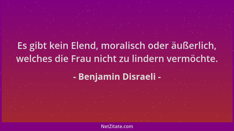 Benjamin Disraeli - Es gibt kein Elend, moralisch oder äußerlich, welches die Frau nicht zu lindern vermöchte....