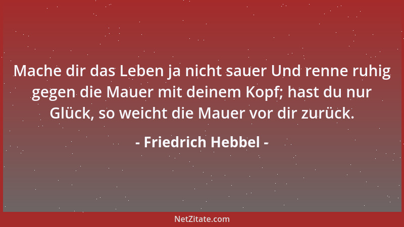 Friedrich Hebbel - Mache dir das Leben ja nicht sauer Und renne ruhig gegen die Mauer mit deinem Kopf; hast du nur Glück, s...