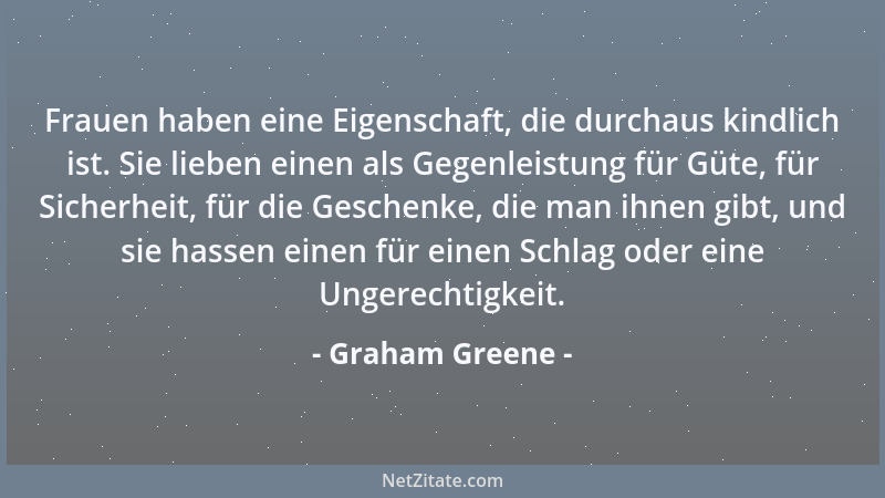 Graham Greene - Frauen haben eine Eigenschaft, die durchaus kindlich ist. Sie lieben einen als Gegenleistung für Güte, für...