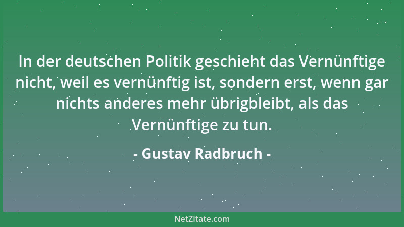 Gustav Radbruch - In der deutschen Politik geschieht das Vernünftige nicht, weil es vernünftig ist, sondern erst, wenn gar...