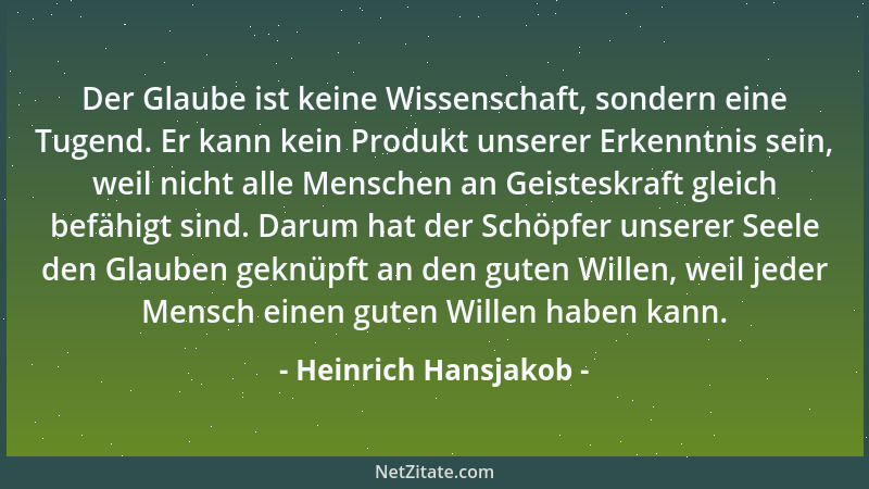Heinrich Hansjakob - Der Glaube ist keine Wissenschaft, sondern eine Tugend. Er kann kein Produkt unserer Erkenntnis sein,...