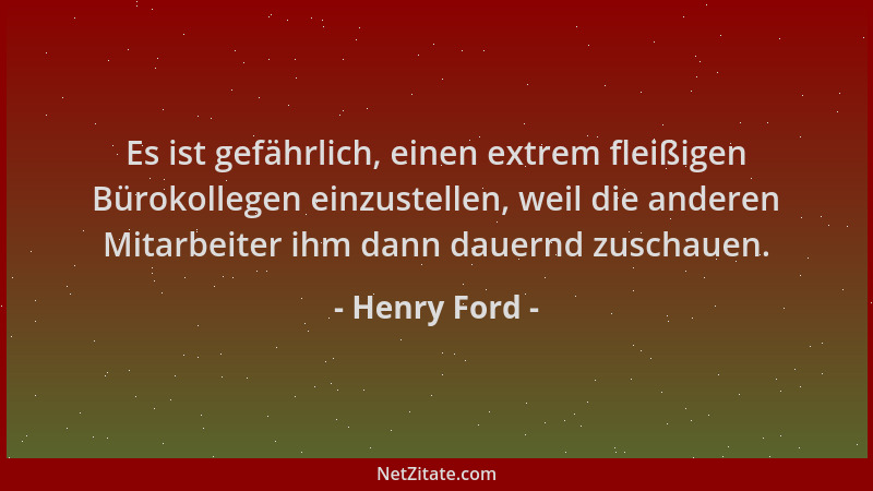 Henry Ford - Es ist gefährlich, einen extrem fleißigen Bürokollegen einzustellen, weil die anderen Mitarbeiter ihm dann dau...