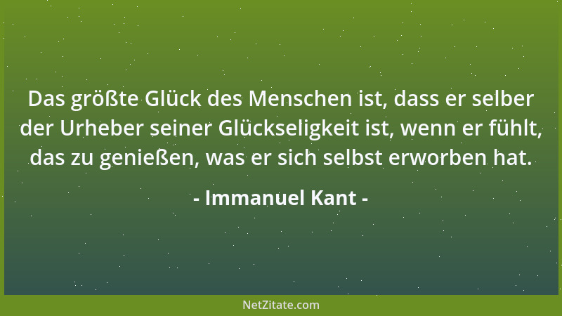 Immanuel Kant - Das größte Glück des Menschen ist, dass er selber der Urheber seiner Glückseligkeit ist, wenn er fühlt, das...