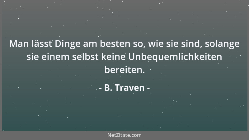 B. Traven - Man lässt Dinge am besten so, wie sie sind, solange sie einem selbst keine Unbequemlichkeiten bereiten....