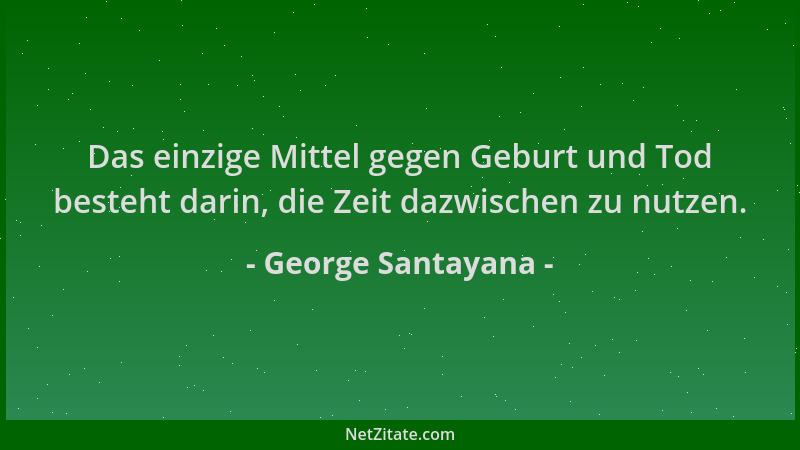 George Santayana - Das einzige Mittel gegen Geburt und Tod besteht darin, die Zeit dazwischen zu nutzen....